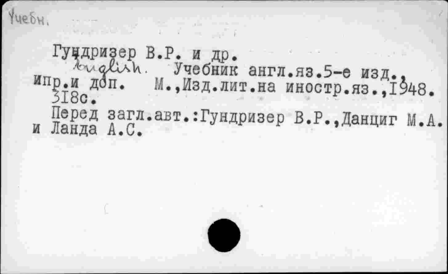 ﻿'/иеЬч,
ГЯДризер В.Р. и др.
итт	Учебник англ.яз.5-е изд.,
ипР«и доп. М.,Изд.лит.на иностр.яз.,1948.
>±оС •
и ттаё™ загл.авт.:Гундризер В.Р.,Данциг М.А.
И Ладда А*и»